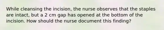 While cleansing the incision, the nurse observes that the staples are intact, but a 2 cm gap has opened at the bottom of the incision. How should the nurse document this finding?