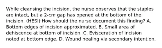 While cleansing the incision, the nurse observes that the staples are intact, but a 2-cm gap has opened at the bottom of the incision. (HESI) How should the nurse document this finding? A. Bottom edges of incision approximated. B. Small area of dehiscence at bottom of incision. C. Evisceration of incision noted at bottom edge. D. Wound healing via secondary intention.