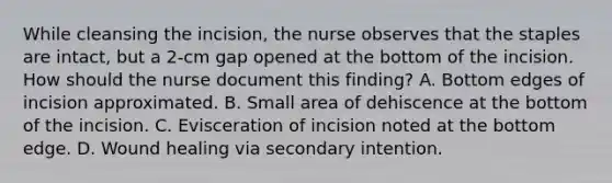 While cleansing the incision, the nurse observes that the staples are intact, but a 2-cm gap opened at the bottom of the incision. How should the nurse document this finding? A. Bottom edges of incision approximated. B. Small area of dehiscence at the bottom of the incision. C. Evisceration of incision noted at the bottom edge. D. Wound healing via secondary intention.