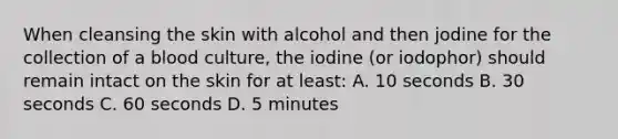 When cleansing the skin with alcohol and then jodine for the collection of a blood culture, the iodine (or iodophor) should remain intact on the skin for at least: A. 10 seconds B. 30 seconds C. 60 seconds D. 5 minutes