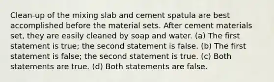 Clean-up of the mixing slab and cement spatula are best accomplished before the material sets. After cement materials set, they are easily cleaned by soap and water. (a) The first statement is true; the second statement is false. (b) The first statement is false; the second statement is true. (c) Both statements are true. (d) Both statements are false.