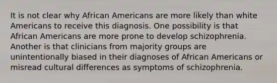 It is not clear why African Americans are more likely than white Americans to receive this diagnosis. One possibility is that African Americans are more prone to develop schizophrenia. Another is that clinicians from majority groups are unintentionally biased in their diagnoses of African Americans or misread cultural differences as symptoms of schizophrenia.