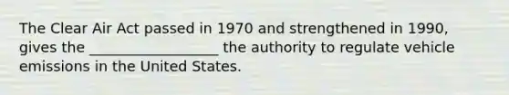 The Clear Air Act passed in 1970 and strengthened in 1990, gives the __________________ the authority to regulate vehicle emissions in the United States.