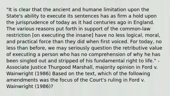 "It is clear that the ancient and humane limitation upon the State's ability to execute its sentences has as firm a hold upon the jurisprudence of today as it had centuries ago in England. The various reasons put forth in support of the common-law restriction [on executing the insane] have no less logical, moral, and practical force than they did when first voiced. For today, no less than before, we may seriously question the retributive value of executing a person who has no comprehension of why he has been singled out and stripped of his fundamental right to life." -Associate Justice Thurgood Marshall, majority opinion in Ford v. Wainwright (1986) Based on the text, which of the following amendments was the focus of the Court's ruling in Ford v. Wainwright (1986)?