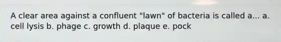 A clear area against a confluent "lawn" of bacteria is called a... a. cell lysis b. phage c. growth d. plaque e. pock