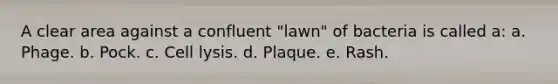 A clear area against a confluent "lawn" of bacteria is called a: a. Phage. b. Pock. c. Cell lysis. d. Plaque. e. Rash.