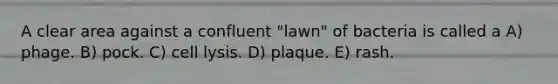 A clear area against a confluent "lawn" of bacteria is called a A) phage. B) pock. C) cell lysis. D) plaque. E) rash.