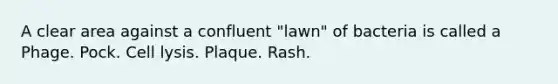 A clear area against a confluent "lawn" of bacteria is called a Phage. Pock. Cell lysis. Plaque. Rash.