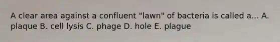 A clear area against a confluent "lawn" of bacteria is called a... A. plaque B. cell lysis C. phage D. hole E. plague