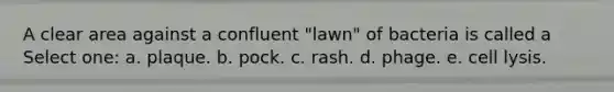 A clear area against a confluent "lawn" of bacteria is called a Select one: a. plaque. b. pock. c. rash. d. phage. e. cell lysis.