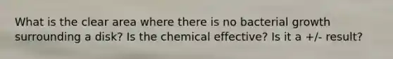 What is the clear area where there is no bacterial growth surrounding a disk? Is the chemical effective? Is it a +/- result?