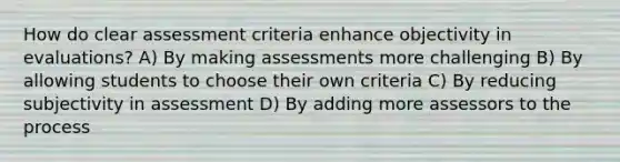 How do clear assessment criteria enhance objectivity in evaluations? A) By making assessments more challenging B) By allowing students to choose their own criteria C) By reducing subjectivity in assessment D) By adding more assessors to the process