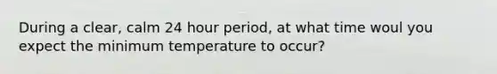 During a clear, calm 24 hour period, at what time woul you expect the minimum temperature to occur?