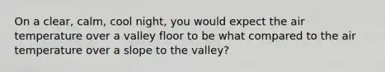 On a clear, calm, cool night, you would expect the air temperature over a valley floor to be what compared to the air temperature over a slope to the valley?