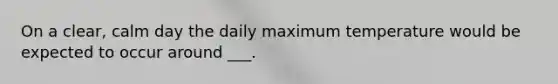 On a clear, calm day the daily maximum temperature would be expected to occur around ___.