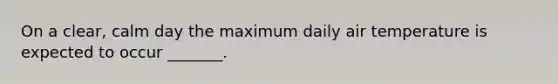 On a clear, calm day the maximum daily air temperature is expected to occur _______.