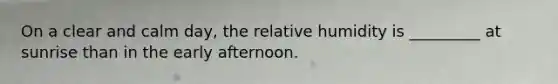 On a clear and calm day, the relative humidity is _________ at sunrise than in the early afternoon.