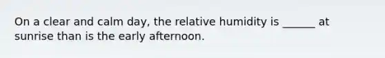 On a clear and calm day, the relative humidity is ______ at sunrise than is the early afternoon.