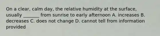 On a clear, calm day, the relative humidity at the surface, usually _______ from sunrise to early afternoon A. increases B. decreases C. does not change D. cannot tell from information provided