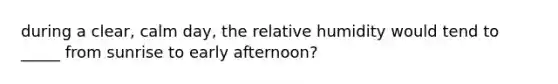 during a clear, calm day, the relative humidity would tend to _____ from sunrise to early afternoon?