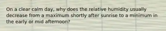 On a clear calm day, why does the relative humidity usually decrease from a maximum shortly after sunrise to a minimum in the early or mid afternoon?