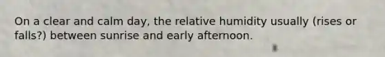 On a clear and calm day, the relative humidity usually (rises or falls?) between sunrise and early afternoon.