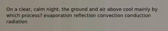 On a clear, calm night, the ground and air above cool mainly by which process? evaporation reflection convection conduction radiation