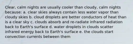 Clear, calm nights are usually cooler than cloudy, calm nights because: a. clear skies always contain less water vapor than cloudy skies b. cloud droplets are better conductors of heat than is a clear sky c. clouds absorb and re-radiate infrared radiation back to Earth's surface d. water droplets in clouds scatter infrared energy back to Earth's surface e. the clouds start convection currents between them