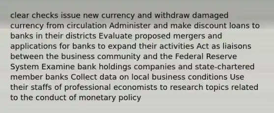 clear checks issue new currency and withdraw damaged currency from circulation Administer and make discount loans to banks in their districts Evaluate proposed mergers and applications for banks to expand their activities Act as liaisons between the business community and the Federal Reserve System Examine bank holdings companies and state-chartered member banks Collect data on local business conditions Use their staffs of professional economists to research topics related to the conduct of monetary policy