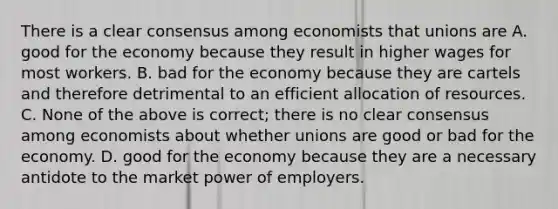 There is a clear consensus among economists that unions are A. good for the economy because they result in higher wages for most workers. B. bad for the economy because they are cartels and therefore detrimental to an efficient allocation of resources. C. None of the above is correct; there is no clear consensus among economists about whether unions are good or bad for the economy. D. good for the economy because they are a necessary antidote to the market power of employers.