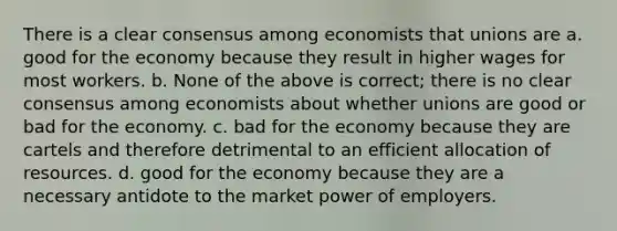 There is a clear consensus among economists that unions are a. good for the economy because they result in higher wages for most workers. b. None of the above is correct; there is no clear consensus among economists about whether unions are good or bad for the economy. c. bad for the economy because they are cartels and therefore detrimental to an efficient allocation of resources. d. good for the economy because they are a necessary antidote to the market power of employers.