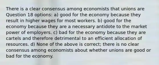 There is a clear consensus among economists that unions are Question 18 options: a) good for the economy because they result in higher wages for most workers. b) good for the economy because they are a necessary antidote to the market power of employers. c) bad for the economy because they are cartels and therefore detrimental to an efficient allocation of resources. d) None of the above is correct; there is no clear consensus among economists about whether unions are good or bad for the economy.