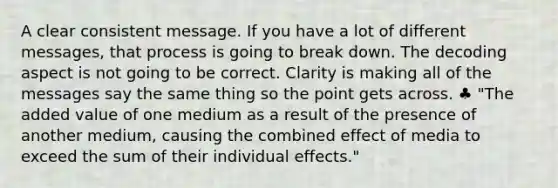 A clear consistent message. If you have a lot of different messages, that process is going to break down. The decoding aspect is not going to be correct. Clarity is making all of the messages say the same thing so the point gets across. ♣ "The added value of one medium as a result of the presence of another medium, causing the combined effect of media to exceed the sum of their individual effects."