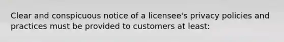 Clear and conspicuous notice of a licensee's privacy policies and practices must be provided to customers at least: