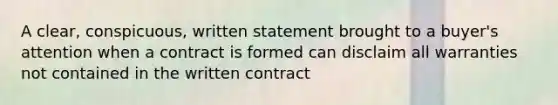 A clear, conspicuous, written statement brought to a buyer's attention when a contract is formed can disclaim all warranties not contained in the written contract