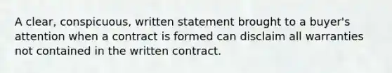 A clear, conspicuous, written statement brought to a buyer's attention when a contract is formed can disclaim all warranties not contained in the written contract.