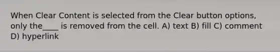 When Clear Content is selected from the Clear button options, only the____ is removed from the cell. A) text B) fill C) comment D) hyperlink