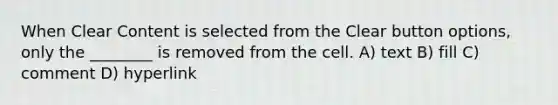 When Clear Content is selected from the Clear button options, only the ________ is removed from the cell. A) text B) fill C) comment D) hyperlink