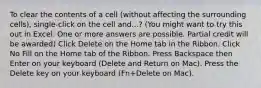 To clear the contents of a cell (without affecting the surrounding cells), single-click on the cell and...? (You might want to try this out in Excel. One or more answers are possible. Partial credit will be awarded) Click Delete on the Home tab in the Ribbon. Click No Fill on the Home tab of the Ribbon. Press Backspace then Enter on your keyboard (Delete and Return on Mac). Press the Delete key on your keyboard (Fn+Delete on Mac).