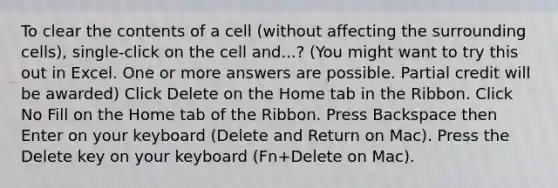 To clear the contents of a cell (without affecting the surrounding cells), single-click on the cell and...? (You might want to try this out in Excel. One or more answers are possible. Partial credit will be awarded) Click Delete on the Home tab in the Ribbon. Click No Fill on the Home tab of the Ribbon. Press Backspace then Enter on your keyboard (Delete and Return on Mac). Press the Delete key on your keyboard (Fn+Delete on Mac).