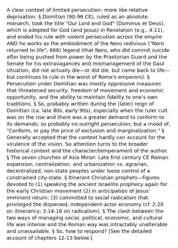 A clear context of limited persecution: more like relative deprivation. § Domitian (90-96 CE), ruled as an absolute monarch, took the title "Our Lord and God" (Dominus et Deus), which is adopted for God (and Jesus) in Revelation (e.g., 4:11), and ended his rule with violent persecution across the empire AND he works as the embodiment of the Nero redivivus ("Nero returned to life"; 666) legend (that Nero, who did commit suicide after being pushed from power by the Praetorian Guard and the Senate for his extravagances and mismanagement of the Gaul situation, did not actually die—or did die, but came back to life—but continues to rule in the worst of Rome's emperors). § Persecution under Domitian was mostly oppressive measures that threatened security, freedom of movement and economic opportunity, and the ability to maintain fidelity to one's own traditions. § So, probably written during the (later) reign of Domitian (ca. late 80s, early 90s), especially when the ruler cult was on the rise and there was a greater demand to conform to its demands; so probably no outright persecution, but a mood of, "Conform, or pay the price of exclusion and marginalization." § Generally accepted that the context hardly can account for the virulence of the vision. So attention turns to the broader historical context and the character/temperament of the author. § The seven churches of Asia Minor: Late first century CE Roman expansion, centralization, and urbanization vs. agrarian, decentralized, non-state peoples under loose control of a constrained city-state. § Itinerant Christian prophets—figures devoted to (1) speaking the ancient Israelite prophecy again for the early Christian movement (2) in anticipation of Jesus' imminent return; (3) committed to social radicalism that privileged the dispersed, independent-actor economy (cf. 2:20 on itinerancy; 3:14-16 on radicalism). § The clash between the two ways of managing social, political, economic, and cultural life was intense and the Roman way was intractably unalterable and unassailable. § So, how to respond? [See the detailed account of chapters 12-13 below.]