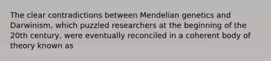 The clear contradictions between Mendelian genetics and Darwinism, which puzzled researchers at the beginning of the 20th century, were eventually reconciled in a coherent body of theory known as