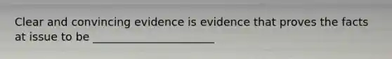 Clear and convincing evidence is evidence that proves the facts at issue to be ______________________