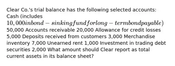 Clear Co.'s trial balance has the following selected accounts: Cash (includes 10,000 in bond-sinking fund for long-term bond payable)50,000 Accounts receivable 20,000 Allowance for credit losses 5,000 Deposits received from customers 3,000 Merchandise inventory 7,000 Unearned rent 1,000 Investment in trading debt securities 2,000 What amount should Clear report as total current assets in its balance sheet?