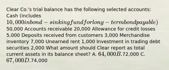 Clear Co.'s trial balance has the following selected accounts: Cash (includes 10,000 in bond-sinking fund for long-term bond payable)50,000 Accounts receivable 20,000 Allowance for credit losses 5,000 Deposits received from customers 3,000 Merchandise inventory 7,000 Unearned rent 1,000 Investment in trading debt securities 2,000 What amount should Clear report as total current assets in its balance sheet? A. 64,000 B.72,000 C. 67,000 D.74,000