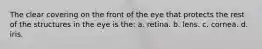 The clear covering on the front of the eye that protects the rest of the structures in the eye is the: a. retina. b. lens. c. cornea. d. iris.