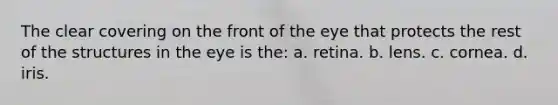 The clear covering on the front of the eye that protects the rest of the structures in the eye is the: a. retina. b. lens. c. cornea. d. iris.