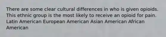 There are some clear cultural differences in who is given opioids. This ethnic group is the most likely to receive an opioid for pain. Latin American European American Asian American African American