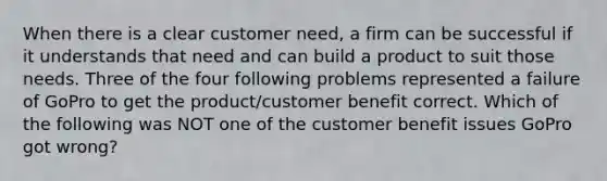 When there is a clear customer need, a firm can be successful if it understands that need and can build a product to suit those needs. Three of the four following problems represented a failure of GoPro to get the product/customer benefit correct. Which of the following was NOT one of the customer benefit issues GoPro got wrong?