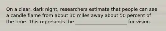 On a clear, dark night, researchers estimate that people can see a candle flame from about 30 miles away about 50 percent of the time. This represents the ______________________ for vision.